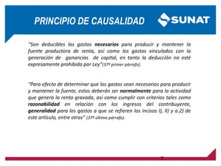 PRINCIPIO DE CAUSALIDAD
“Son deducibles los gastos necesarios para producir y mantener la
fuente productora de renta, así como los gastos vinculados con la
generación de ganancias de capital, en tanto la deducción no esté
expresamente prohibida por Ley“(37º primer párrafo).
“Para efecto de determinar que los gastos sean necesarios para producir
y mantener la fuente, estos deberán ser normalmente para la actividad
que genera la renta gravada, así como cumplir con criterios tales como
razonabilidad en relación con los ingresos del contribuyente,
generalidad para los gastos a que se refieren los incisos l), ll) y a.2) de
este artículo, entre otros” (37º último párrafo).
7
 
