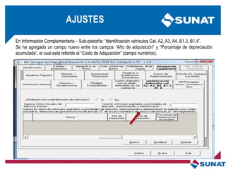 En Información Complementaria – Sub-pestaña: ―Identificación vehículos Cat. A2, A3, A4, B1.3, B1.4‖.
Se ha agregado un campo nuevo entre los campos ―Año de adquisición‖ y ―Porcentaje de depreciación
acumulada‖, el cual está referido al ―Costo de Adquisición‖ (campo numérico).
AJUSTES
 