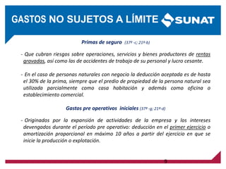 Primas de seguro (37º -c; 21º-b)
- Que cubran riesgos sobre operaciones, servicios y bienes productores de rentas
gravadas, así como las de accidentes de trabajo de su personal y lucro cesante.
- En el caso de personas naturales con negocio la deducción aceptada es de hasta
el 30% de la prima, siempre que el predio de propiedad de la persona natural sea
utilizada parcialmente como casa habitación y además como oficina o
establecimiento comercial.
Gastos pre operativos iniciales (37º -g; 21º-d)
- Originados por la expansión de actividades de la empresa y los intereses
devengados durante el período pre operativo: deducción en el primer ejercicio o
amortización proporcional en máximo 10 años a partir del ejercicio en que se
inicie la producción o explotación.
9
GASTOS NO SUJETOS A LÍMITE
 