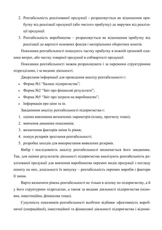 2. Рентабельність реалізованої продукції - розраховується як відношення при-
бутку від реалізації продукції (або чистого прибутку) до виручки від реаліза-
ції продукції.
3. Рентабельність виробництва – розраховується як відношення прибутку від
реалізації до вартості основних фондів і матеріальних оборотних коштів.
Показники рентабельності показують частку прибутку в кожній грошовій оди-
ниці витрат, або частку товарної продукції в собівартості продукції.
Показники рентабельності можна розраховувати і за окремими структурними
підрозділами, і за видами діяльності.
Джерелами інформації для проведення аналізу рентабельності є:
 Форма №1 “Баланс підприємства”;
 Форма №2 “Звіт про фінансові результати”;
 Форма №5 “Звіт про затрати на виробництво”;
 Інформація про ціни та ін.
Завданнями аналізу рентабельності підприємства є:
1. оцінка виконання визначених параметрів (плану, прогнозу тощо);
2. вивчення динаміки показників;
3. визначення факторів зміни їх рівня;
4. пошук резервів зростання рентабельності;
5. розробка заходів для використання виявлених резервів.
Вибір і послідовність аналізу рентабельності визначається його завданням.
Так, для оцінки результатів діяльності підприємства аналізують рентабельність ре-
алізованої продукції для вивчення виробництва окремих видів продукції з погляду
попиту на них, доцільності їх випуску – рентабельність окремих виробів і фактори
її зміни.
Варто визначити рівень рентабельності не тільки в цілому по підприємству, а й
у його структурних підрозділах, а також за видами діяльності підприємства (осно-
вна, інвестиційна, фінансова тощо).
Сукупність показників рентабельності всебічно відбиває ефективність вироб-
ничої (операційної), інвестиційної та фінансової діяльності підприємства і відпові-
 