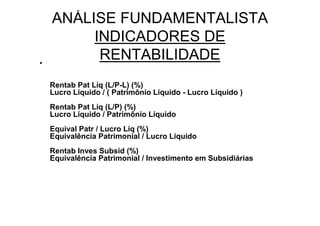 ANÁLISE FUNDAMENTALISTA
         INDICADORES DE
•
          RENTABILIDADE
    Rentab Pat Líq (L/P-L) (%)
    Lucro Líquido / ( Patrimônio Líquido - Lucro Líquido )
    Rentab Pat Líq (L/P) (%)
    Lucro Líquido / Patrimônio Líquido
    Equival Patr / Lucro Líq (%)
    Equivalência Patrimonial / Lucro Líquido
    Rentab Inves Subsid (%)
    Equivalência Patrimonial / Investimento em Subsidiárias
 