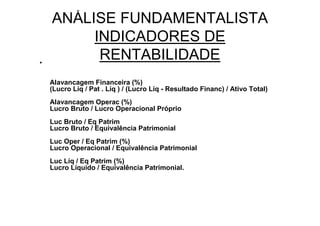 ANÁLISE FUNDAMENTALISTA
         INDICADORES DE
•
          RENTABILIDADE
    Alavancagem Financeira (%)
    (Lucro Líq / Pat . Líq ) / (Lucro Líq - Resultado Financ) / Ativo Total)
    Alavancagem Operac (%)
    Lucro Bruto / Lucro Operacional Próprio
    Luc Bruto / Eq Patrim
    Lucro Bruto / Equivalência Patrimonial
    Luc Oper / Eq Patrim (%)
    Lucro Operacional / Equivalência Patrimonial
    Luc Líq / Eq Patrim (%)
    Lucro Líquido / Equivalência Patrimonial.
 