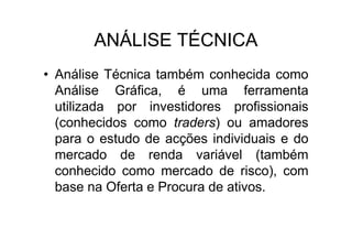 ANÁLISE TÉCNICA
• Análise Técnica também conhecida como
  Análise Gráfica, é uma ferramenta
  utilizada por investidores profissionais
  (conhecidos como traders) ou amadores
  para o estudo de acções individuais e do
  mercado de renda variável (também
  conhecido como mercado de risco), com
  base na Oferta e Procura de ativos.
 