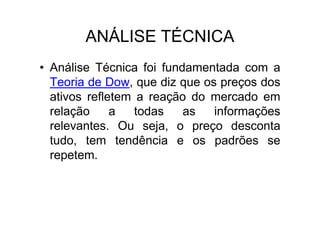 ANÁLISE TÉCNICA
• Análise Técnica foi fundamentada com a
  Teoria de Dow, que diz que os preços dos
  ativos refletem a reação do mercado em
  relação     a   todas   as   informações
  relevantes. Ou seja, o preço desconta
  tudo, tem tendência e os padrões se
  repetem.
 