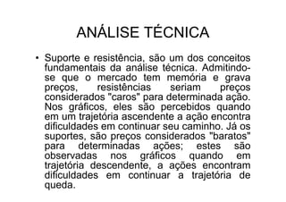 ANÁLISE TÉCNICA
• Suporte e resistência, são um dos conceitos
  fundamentais da análise técnica. Admitindo-
  se que o mercado tem memória e grava
  preços,     resistências   seriam    preços
  considerados "caros" para determinada ação.
  Nos gráficos, eles são percebidos quando
  em um trajetória ascendente a ação encontra
  dificuldades em continuar seu caminho. Já os
  suportes, são preços considerados "baratos"
  para determinadas ações; estes são
  observadas nos gráficos quando em
  trajetória descendente, a ações encontram
  dificuldades em continuar a trajetória de
  queda.
 