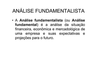 ANÁLISE FUNDAMENTALISTA
• A Análise fundamentalista (ou Análise
  fundamental) é a análise da situação
  financeira, econômica e mercadológica de
  uma empresa e suas expectativas e
  projeções para o futuro.
 