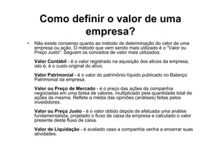 Como definir o valor de uma
             empresa?
•   Não existe consenso quanto ao método de determinação do valor de uma
    empresa ou ação. O método que vem sendo mais utilizado é o "Valor ou
    Preço Justo". Seguem os conceitos de valor mais utilizados:
    Valor Contábil - é o valor registrado na aquisição dos ativos da empresa,
    isto é, é o custo original do ativo.
    Valor Patrimonial - é o valor do patrimônio líquido publicado no Balanço
    Patrimonial da empresa.
    Valor ou Preço de Mercado - é o preço das ações da companhia
    negociadas em uma bolsa de valores, multiplicado pela quantidade total de
    ações da mesma. Reflete a média das opiniões (análises) feitas pelos
    investidores.
    Valor ou Preço Justo - é o valor obtido depois de efetuada uma análise
    fundamentalista, projetado o fluxo de caixa da empresa e calculado o valor
    presente deste fluxo de caixa.
    Valor de Liquidação - é avaliado caso a companhia venha a encerrar suas
    atividades.
 