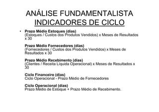 ANÁLISE FUNDAMENTALISTA
     INDICADORES DE CICLO
• Prazo Médio Estoques (dias)
  (Estoques / Custos dos Produtos Vendidos) x Meses de Resultados
  x 30
  Prazo Médio Fornecedores (dias)
  (Fornecedores / Custos dos Produtos Vendidos) x Meses de
  Resultados x 30
  Prazo Médio Recebimento (dias)
  (Clientes / Receita Líquida Operacional) x Meses de Resultados x
  30
  Ciclo Financeiro (dias)
  Ciclo Operacional - Prazo Médio de Fornecedores
  Ciclo Operacional (dias)
  Prazo Médio de Estoque + Prazo Médio de Recebimento.
 