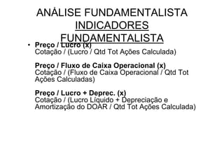 ANÁLISE FUNDAMENTALISTA
        INDICADORES
     FUNDAMENTALISTA
• Preço / Lucro (x)
  Cotação / (Lucro / Qtd Tot Ações Calculada)
  Preço / Fluxo de Caixa Operacional (x)
  Cotação / (Fluxo de Caixa Operacional / Qtd Tot
  Ações Calculadas)
  Preço / Lucro + Deprec. (x)
  Cotação / (Lucro Líquido + Depreciação e
  Amortização do DOAR / Qtd Tot Ações Calculada)
 