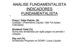 ANÁLISE FUNDAMENTALISTA
          INDICADORES
•
       FUNDAMENTALISTA
    Preço / Valor Patrim. (X)
    Cotação / (Patrimônio Líquido / Qtd Tot Ações
    Calculada)
    Dividend Yield (%)
    Soma dos dividendos por ação pagos no período /
    cotação
    Pay out (%)
    Dividendos Proposto no DOAR / Lucro Líquido
 
