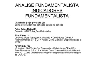 ANÁLISE FUNDAMENTALISTA
      INDICADORES
   FUNDAMENTALISTA
Dividendo pago por ação ($)
Soma dos dividendos por ação pagos no período
Price Sales Ratio (X)
Cotação x Qtd Tot Ações Calculadas
Firm Value ($)
Cotação x Qtd Tot Ações Calculada + Debêntures CP e LP
Financiamentos CP e LP + Adiant Contr Cambio- Disponibilidade e
Inv CP
FV / Ebitda (X)
(Cotação x Qtd Tot Ações Calculada + Debêntures CP e LP +
Financiamentos CP e LP + Adiant Contr Câmbio-Disponibilidade a
Inv CP) / (Lucro Operacional Próprio + Depreciação e Amortização
do DOAR).
 