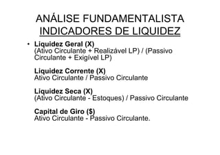 ANÁLISE FUNDAMENTALISTA
   INDICADORES DE LIQUIDEZ
• Liquidez Geral (X)
  (Ativo Circulante + Realizável LP) / (Passivo
  Circulante + Exigível LP)
  Liquidez Corrente (X)
  Ativo Circulante / Passivo Circulante
  Liquidez Seca (X)
  (Ativo Circulante - Estoques) / Passivo Circulante
  Capital de Giro ($)
  Ativo Circulante - Passivo Circulante.
 