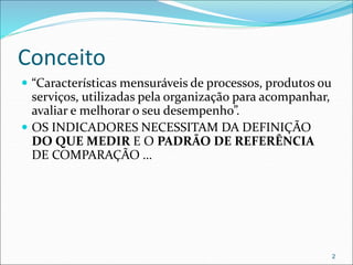 Conceito
 “Características mensuráveis de processos, produtos ou
serviços, utilizadas pela organização para acompanhar,
avaliar e melhorar o seu desempenho”.
 OS INDICADORES NECESSITAM DA DEFINIÇÃO
DO QUE MEDIR E O PADRÃO DE REFERÊNCIA
DE COMPARAÇÃO …
2
 