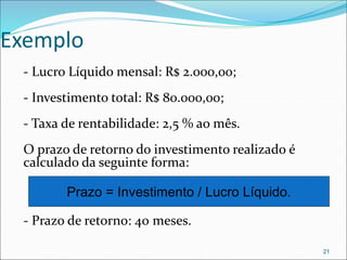 Exemplo
- Lucro Líquido mensal: R$ 2.000,00;
- Investimento total: R$ 80.000,00;
- Taxa de rentabilidade: 2,5 % ao mês.
O prazo de retorno do investimento realizado é
calculado da seguinte forma:
- Prazo de retorno: 40 meses.
21
Prazo = Investimento / Lucro Líquido.
 