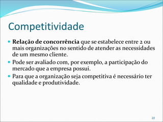 Competitividade
 Relação de concorrência que se estabelece entre 2 ou
mais organizações no sentido de atender as necessidades
de um mesmo cliente.
 Pode ser avaliado com, por exemplo, a participação do
mercado que a empresa possui.
 Para que a organização seja competitiva é necessário ter
qualidade e produtividade.
22
 