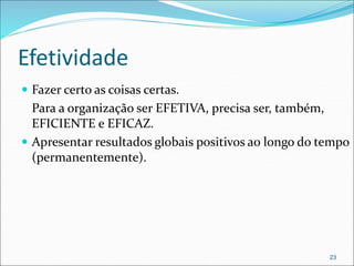 Efetividade
 Fazer certo as coisas certas.
Para a organização ser EFETIVA, precisa ser, também,
EFICIENTE e EFICAZ.
 Apresentar resultados globais positivos ao longo do tempo
(permanentemente).
23
 