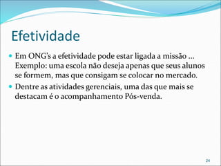 Efetividade
 Em ONG’s a efetividade pode estar ligada a missão ...
Exemplo: uma escola não deseja apenas que seus alunos
se formem, mas que consigam se colocar no mercado.
 Dentre as atividades gerenciais, uma das que mais se
destacam é o acompanhamento Pós-venda.
24
 
