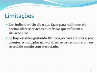 Limitações
 Um indicador não diz o que fazer para melhorar, ele
apenas oferece relações numéricas que refletem a
situação atual.
 Se hoje estamos gastando R$ 1.000,00 para atender a 500
clientes, o indicador não vai dizer se isso é bom, ruim ou
se está de acordo com o esperado.
27
 