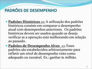 PADRÕES DE DESEMPENHO
 Padrões Históricos => A utilização dos padrões
históricos consiste em comparar o desempenho
atual com desempenhos anteriores. Os padrões
históricos devem ser usados quando se deseja
verificar se a operação está melhorando em relação
ao passado.
 Padrões de Desempenho Alvos => Esses
padrões são estabelecidos arbitrariamente para
refletir um nível de desempenho visto como
adequado ou razoável. Ex.: ganhar $1 milhão.
8
 