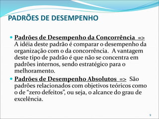 PADRÕES DE DESEMPENHO
 Padrões de Desempenho da Concorrência =>
A idéia deste padrão é comparar o desempenho da
organização com o da concorrência. A vantagem
deste tipo de padrão é que não se concentra em
padrões internos, sendo estratégico para o
melhoramento.
 Padrões de Desempenho Absolutos => São
padrões relacionados com objetivos teóricos como
o de “zero defeitos”, ou seja, o alcance do grau de
excelência.
9
 