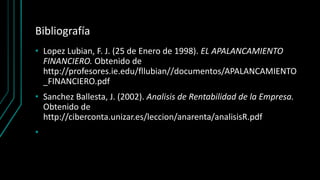 Bibliografía
• Lopez Lubian, F. J. (25 de Enero de 1998). EL APALANCAMIENTO
FINANCIERO. Obtenido de
http://profesores.ie.edu/fllubian//documentos/APALANCAMIENTO
_FINANCIERO.pdf
• Sanchez Ballesta, J. (2002). Analisis de Rentabilidad de la Empresa.
Obtenido de
http://ciberconta.unizar.es/leccion/anarenta/analisisR.pdf
•
 