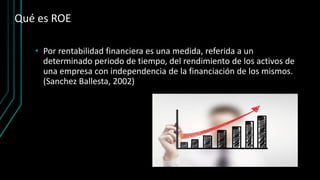 Qué es ROE
• Por rentabilidad financiera es una medida, referida a un
determinado periodo de tiempo, del rendimiento de los activos de
una empresa con independencia de la financiación de los mismos.
(Sanchez Ballesta, 2002)
 