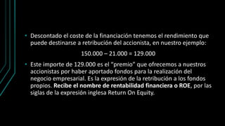 • Descontado el coste de la financiación tenemos el rendimiento que
puede destinarse a retribución del accionista, en nuestro ejemplo:
150.000 – 21.000 = 129.000
• Este importe de 129.000 es el “premio” que ofrecemos a nuestros
accionistas por haber aportado fondos para la realización del
negocio empresarial. Es la expresión de la retribución a los fondos
propios. Recibe el nombre de rentabilidad financiera o ROE, por las
siglas de la expresión inglesa Return On Equity.
 