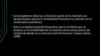 • Como podemos observar, al financiar parte de la inversión con
deuda (fondos ajenos) la rentabilidad financiera no coincide con el
rendimiento económico.
• Esto es el Apalancamiento Financiero, que es el efecto que se
produce en la rentabilidad de la empresa como consecuencia del
empleo de deuda en su estructura de financiación. (Lopez Lubian,
1998)
 