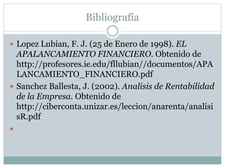 Bibliografía
 Lopez Lubian, F. J. (25 de Enero de 1998). EL
APALANCAMIENTO FINANCIERO. Obtenido de
http://profesores.ie.edu/fllubian//documentos/APA
LANCAMIENTO_FINANCIERO.pdf
 Sanchez Ballesta, J. (2002). Analisis de Rentabilidad
de la Empresa. Obtenido de
http://ciberconta.unizar.es/leccion/anarenta/analisi
sR.pdf

 