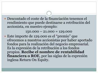  Descontado el coste de la financiación tenemos el
rendimiento que puede destinarse a retribución del
accionista, en nuestro ejemplo:
150.000 – 21.000 = 129.000
 Este importe de 129.000 es el “premio” que
ofrecemos a nuestros accionistas por haber aportado
fondos para la realización del negocio empresarial.
Es la expresión de la retribución a los fondos
propios. Recibe el nombre de rentabilidad
financiera o ROE, por las siglas de la expresión
inglesa Return On Equity.
 