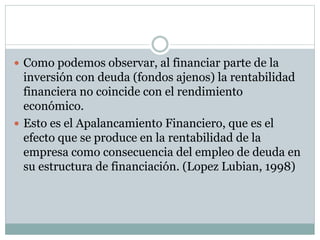  Como podemos observar, al financiar parte de la
inversión con deuda (fondos ajenos) la rentabilidad
financiera no coincide con el rendimiento
económico.
 Esto es el Apalancamiento Financiero, que es el
efecto que se produce en la rentabilidad de la
empresa como consecuencia del empleo de deuda en
su estructura de financiación. (Lopez Lubian, 1998)
 