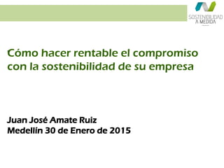 “Cómo hacer rentable el compromiso
con la sostenibilidad de su empresa
Juan José Amate Ruiz
Medellín 30 de Enero de 2015
 