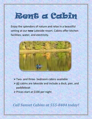 Rent a Cabin
Enjoy the splendors of nature and relax in a beautiful
setting at our new Lakeside resort. Cabins offer kitchen
facilities, water, and electricity.




   Two- and three- bedroom cabins available
   All cabins are lakeside and include a dock, pier, and
    paddleboat
   Prices start at $100 per night



 Call Sunset Cabins at 555-8404 today!
 