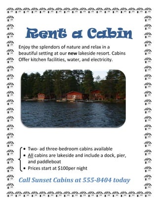 Rent a Cabin<br />Enjoy the splendors of nature and relax in a<br />beautiful setting at our new lakeside resort. Cabins<br />Offer kitchen facilities, water, and electricity.<br />Two- ad three-bedroom cabins available<br />All cabins are lakeside and include a dock, pier,<br />        and paddleboat<br />Prices start at $100per night<br />Call Sunset Cabins at 555-8404 today<br />