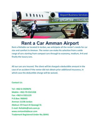 Rent a Car Amman Airport
Rent a Reliable car located in Jordan, we anticipate all the renter’s needs for car
size and comfort in Amman. The renter can make his selection from a wide
range of cars starting from compact cars through to economy, medium, 4×4 and
finally the luxury cars.
All our cars are insured. The client will be charged a deductible amount in the
case of an accident if the renter did not obtain prior additional insurance, in
which case the deductible charge will be waived.
Contact Us:
Tel: +962-6-5929676
Mobile: +962-79-5521358
Fax: +962-6-5921129
P.O.Box: 960643
Amman 11196 Jordan
Abdoun 19 Fawzi Al-Qawegji St.
E-mail: Reliable@nets.com.jo
www.rentareliablecar.com
Trademark Registered Under No.36441
 