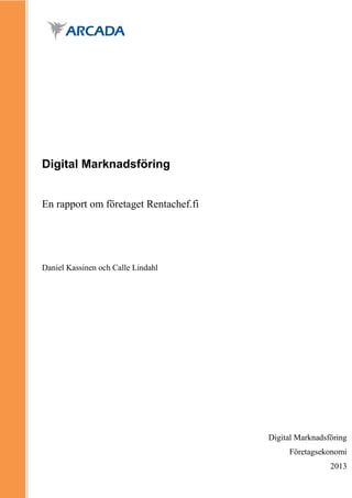 Digital Marknadsföring


En rapport om företaget Rentachef.fi




Daniel Kassinen och Calle Lindahl




                                           Digital Marknadsföring
                                       Förnamn Efternamn
                                                 Företagsekonomi
                                                            2013
 