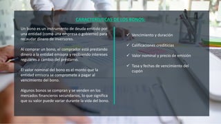 CARACTERÍSTICAS DE LOS BONOS:
Un bono es un instrumento de deuda emitido por
una entidad (como una empresa o gobierno) para
recaudar dinero de inversores.
Al comprar un bono, el comprador está prestando
dinero a la entidad emisora ​​y recibiendo intereses
regulares a cambio del préstamo.
El valor nominal del bono es el monto que la
entidad emisora ​​se compromete a pagar al
vencimiento del bono.
Algunos bonos se compran y se venden en los
mercados financieros secundarios, lo que significa
que su valor puede variar durante la vida del bono.
 Vencimiento y duración
 Calificaciones crediticias
 Valor nominal y precio de emisión
 Tasa y fechas de vencimiento del
cupón
 