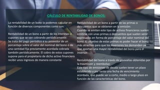 CÁLCULO DE RENTABILIDAD DE BONOS;
La rentabilidad de un bono la podemos calcular en
función de diversos componentes como son:
Rentabilidad de un bono a partir de los intereses o
cupones que se van cobrando periódicamente:
Se trata del pago periódico a su poseedor de un
porcentaje sobre el valor del nominal del bono o de
una cantidad fija previamente acordada cobrada
también periódicamente. El cobro de estos cupones
supone para el propietario de dicho activo financiero
recibir unos ingresos de manera constante
Rentabilidad de un bono a partir de las primas o
descuentos que se obtienen en la emisión:
Cuando se emiten este tipo de activos financieros suelen
emitirse con unas primas o descuentos que suelen venir
expresadas en forma de porcentaje del valor nominal del
bono. El objetivo de estas primas es poder hacer el bono
más atractivo para que los inversores los demanden ya
que aportan una mayor rentabilidad del bono para el
inversor.
Rentabilidad del bono a través de plusvalías obtenidas por
la trasmisión y reembolso:
Este tipo de emisiones de deuda suelen tener un plazo
establecido y por tanto una fecha de vencimiento
acordada, que puede ser a corto, medio o largo plazo en
función de las características del bono.
 