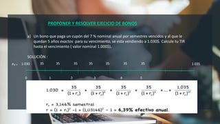 PROPONER Y RESOLVER EJECICIO DE BONOS
a) Un bono que paga un cupón del 7 % nominal anual por semestres vencidos y al que le
quedan 5 años exactos para su vencimiento, se esta vendiendo a 1.030$. Calcule tu TIR
hasta el vencimiento ( valor nominal 1.000$).
SOLUCIÒN :
1.030
Po = 1.035
35 35 35 35 35 35 35
0 1 2 3 4 5
 