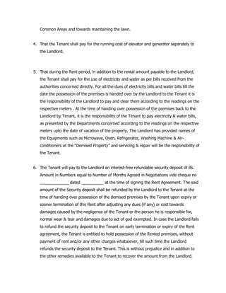 Common Areas and towards maintaining the lawn.
4. That the Tenant shall pay for the running cost of elevator and generator separately to
the Landlord.
5. That during the Rent period, in addition to the rental amount payable to the Landlord,
the Tenant shall pay for the use of electricity and water as per bills received from the
authorities concerned directly. For all the dues of electricity bills and water bills till the
date the possession of the premises is handed over by the Landlord to the Tenant it is
the responsibility of the Landlord to pay and clear them according to the readings on the
respective meters . At the time of handing over possession of the premises back to the
Landlord by Tenant, it is the responsibility of the Tenant to pay electricity & water bills,
as presented by the Departments concerned according to the readings on the respective
meters upto the date of vacation of the property. The Landlord has provided names of
the Equipments such as Microwave, Oven, Refrigerator, Washing Machine & Air-
conditioners at the “Demised Property” and servicing & repair will be the responsibility of
the Tenant.
6. The Tenant will pay to the Landlord an interest-free refundable security deposit of Rs.
Amount in Numbers equal to Number of Months Agreed in Negotiations vide cheque no
_____________ dated __________ at the time of signing the Rent Agreement. The said
amount of the Security deposit shall be refunded by the Landlord to the Tenant at the
time of handing over possession of the demised premises by the Tenant upon expiry or
sooner termination of this Rent after adjusting any dues (if any) or cost towards
damages caused by the negligence of the Tenant or the person he is responsible for,
normal wear & tear and damages due to act of god exempted. In case the Landlord fails
to refund the security deposit to the Tenant on early termination or expiry of the Rent
agreement, the Tenant is entitled to hold possession of the Rented premises, without
payment of rent and/or any other charges whatsoever, till such time the Landlord
refunds the security deposit to the Tenant. This is without prejudice and in addition to
the other remedies available to the Tenant to recover the amount from the Landlord.
 