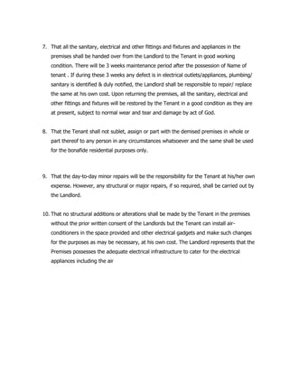 7. That all the sanitary, electrical and other fittings and fixtures and appliances in the
premises shall be handed over from the Landlord to the Tenant in good working
condition. There will be 3 weeks maintenance period after the possession of Name of
tenant . If during these 3 weeks any defect is in electrical outlets/appliances, plumbing/
sanitary is identified & duly notified, the Landlord shall be responsible to repair/ replace
the same at his own cost. Upon returning the premises, all the sanitary, electrical and
other fittings and fixtures will be restored by the Tenant in a good condition as they are
at present, subject to normal wear and tear and damage by act of God.
8. That the Tenant shall not sublet, assign or part with the demised premises in whole or
part thereof to any person in any circumstances whatsoever and the same shall be used
for the bonafide residential purposes only.
9. That the day-to-day minor repairs will be the responsibility for the Tenant at his/her own
expense. However, any structural or major repairs, if so required, shall be carried out by
the Landlord.
10. That no structural additions or alterations shall be made by the Tenant in the premises
without the prior written consent of the Landlords but the Tenant can install air-
conditioners in the space provided and other electrical gadgets and make such changes
for the purposes as may be necessary, at his own cost. The Landlord represents that the
Premises possesses the adequate electrical infrastructure to cater for the electrical
appliances including the air
 