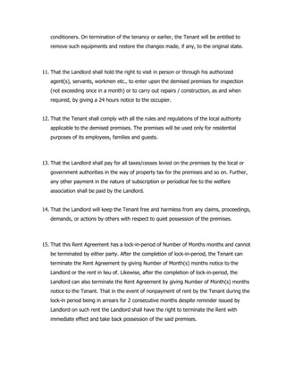 conditioners. On termination of the tenancy or earlier, the Tenant will be entitled to
remove such equipments and restore the changes made, if any, to the original state.
11. That the Landlord shall hold the right to visit in person or through his authorized
agent(s), servants, workmen etc., to enter upon the demised premises for inspection
(not exceeding once in a month) or to carry out repairs / construction, as and when
required, by giving a 24 hours notice to the occupier.
12. That the Tenant shall comply with all the rules and regulations of the local authority
applicable to the demised premises. The premises will be used only for residential
purposes of its employees, families and guests.
13. That the Landlord shall pay for all taxes/cesses levied on the premises by the local or
government authorities in the way of property tax for the premises and so on. Further,
any other payment in the nature of subscription or periodical fee to the welfare
association shall be paid by the Landlord.
14. That the Landlord will keep the Tenant free and harmless from any claims, proceedings,
demands, or actions by others with respect to quiet possession of the premises.
15. That this Rent Agreement has a lock-in-period of Number of Months months and cannot
be terminated by either party. After the completion of lock-in-period, the Tenant can
terminate the Rent Agreement by giving Number of Month(s) months notice to the
Landlord or the rent in lieu of. Likewise, after the completion of lock-in-period, the
Landlord can also terminate the Rent Agreement by giving Number of Month(s) months
notice to the Tenant. That in the event of nonpayment of rent by the Tenant during the
lock-in period being in arrears for 2 consecutive months despite reminder issued by
Landlord on such rent the Landlord shall have the right to terminate the Rent with
immediate effect and take back possession of the said premises.
 