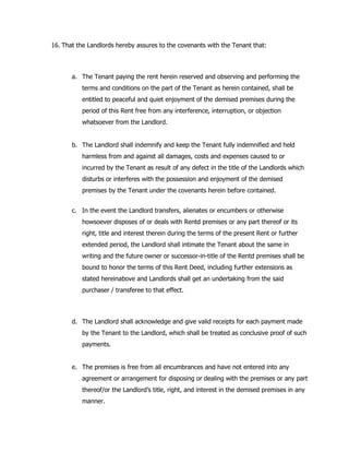 16. That the Landlords hereby assures to the covenants with the Tenant that:
a. The Tenant paying the rent herein reserved and observing and performing the
terms and conditions on the part of the Tenant as herein contained, shall be
entitled to peaceful and quiet enjoyment of the demised premises during the
period of this Rent free from any interference, interruption, or objection
whatsoever from the Landlord.
b. The Landlord shall indemnify and keep the Tenant fully indemnified and held
harmless from and against all damages, costs and expenses caused to or
incurred by the Tenant as result of any defect in the title of the Landlords which
disturbs or interferes with the possession and enjoyment of the demised
premises by the Tenant under the covenants herein before contained.
c. In the event the Landlord transfers, alienates or encumbers or otherwise
howsoever disposes of or deals with Rentd premises or any part thereof or its
right, title and interest therein during the terms of the present Rent or further
extended period, the Landlord shall intimate the Tenant about the same in
writing and the future owner or successor-in-title of the Rentd premises shall be
bound to honor the terms of this Rent Deed, including further extensions as
stated hereinabove and Landlords shall get an undertaking from the said
purchaser / transferee to that effect.
d. The Landlord shall acknowledge and give valid receipts for each payment made
by the Tenant to the Landlord, which shall be treated as conclusive proof of such
payments.
e. The premises is free from all encumbrances and have not entered into any
agreement or arrangement for disposing or dealing with the premises or any part
thereof/or the Landlord’s title, right, and interest in the demised premises in any
manner.
 