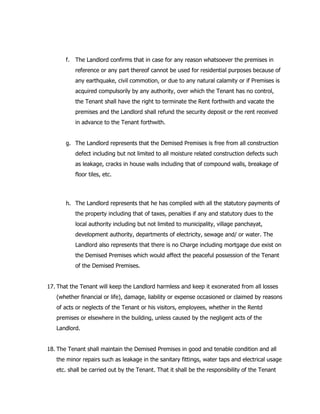 f. The Landlord confirms that in case for any reason whatsoever the premises in
reference or any part thereof cannot be used for residential purposes because of
any earthquake, civil commotion, or due to any natural calamity or if Premises is
acquired compulsorily by any authority, over which the Tenant has no control,
the Tenant shall have the right to terminate the Rent forthwith and vacate the
premises and the Landlord shall refund the security deposit or the rent received
in advance to the Tenant forthwith.
g. The Landlord represents that the Demised Premises is free from all construction
defect including but not limited to all moisture related construction defects such
as leakage, cracks in house walls including that of compound walls, breakage of
floor tiles, etc.
h. The Landlord represents that he has complied with all the statutory payments of
the property including that of taxes, penalties if any and statutory dues to the
local authority including but not limited to municipality, village panchayat,
development authority, departments of electricity, sewage and/ or water. The
Landlord also represents that there is no Charge including mortgage due exist on
the Demised Premises which would affect the peaceful possession of the Tenant
of the Demised Premises.
17. That the Tenant will keep the Landlord harmless and keep it exonerated from all losses
(whether financial or life), damage, liability or expense occasioned or claimed by reasons
of acts or neglects of the Tenant or his visitors, employees, whether in the Rentd
premises or elsewhere in the building, unless caused by the negligent acts of the
Landlord.
18. The Tenant shall maintain the Demised Premises in good and tenable condition and all
the minor repairs such as leakage in the sanitary fittings, water taps and electrical usage
etc. shall be carried out by the Tenant. That it shall be the responsibility of the Tenant
 