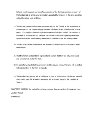 to hand over the vacant and peaceful possession of the demised premises on expiry of
the Rent period, or on its early termination, as stated hereinabove in the same condition
subject to natural wear and tear.
19. That in case, where the Premises are not vacated by the Tenant, at the termination of
the Rent period, the Tenant will pay damages calculated at two times the rent for any
period, of occupation commencing from the expiry of the Rent period. The payment of
damages as aforesaid will not preclude the Landlord from initiating legal proceedings
against the Tenant for recovering possession of premises or for any other purpose.
20. That both the parties shall observe and adhere to the terms and conditions contained
hereinabove.
21. That the Tenant and Landlords represent and warrant that they are fully empowered
and competent to make this Rent.
22. In case of any dispute to this agreement and the clauses herein, the same will be settled
in the jurisdiction of the Delhi civil courts.
23. That the Rent Agreement will be registered in front of registrar and the charges towards
stamp duty, court fee & lawyer/coordinator will be equally borne by the Landlord &
Tenant.
IN WITNESS WHEREOF the parties hereto have executed these presents on the day and year.
Landlord Tenant
WITNESSES:
 