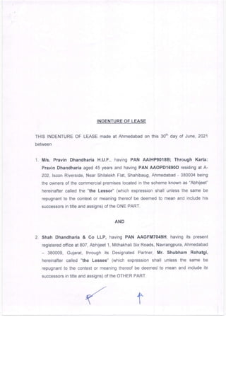 INDENTURE OF LEASE
THIS INDENTURE OF LEASE made at Ahmedabad on this 3orh day of June,2021
between
1. Mrs. Pravin Dhandharia H.U.F., having PAN AAlHP9018B; Through Karta:
Pravin Dhandharia aged 45 years and having PAN AAOPD1690D residing at A-
202, lscon Riverside, Near Shilalekh Flat, Shahibaug, Ahmedabad - 380004 being
the owners of the commercial premises located in the scheme known as "Abhijeet"
hereinafter called the "the Lessoy'' (which expression shall unless the same be
repugnant to the context or meaning thereof be deemed to mean and include his
successors in title and assigns) of the ONE PART.
AND
2. Shah Dhandharia & Co LLP, having PAN AAGFM7049H, having its present
registered office at 807, AbhUeet 1, N4ithakhali Six Roads, Navrangpura, Ahmedabad
- 380009, Gujarat, through its Designated Partner, Mr. Shubham Rohatgi,
hereinafter called "the Lessee" (which expression shall unless the same be
repugnant to the context or meaning thereof be deemed to mean and include its
successon; in title and assigns) of the OTHER PART.
 