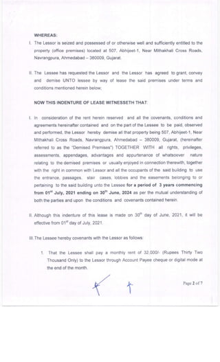 WHEREAS:
l. The Lessor is seized and possessed of or otherwise well and sufficiently entitled to the
property (office premises) located at 507, AbhUeet-1, Near Mithakhali Cross Roads,
Navrangpura, Ahmedabad - 380009, Gujarat.
ll. The Lessee has requested the Lessor
and demise UNTO lessee by way
conditions mentioned herein below,
and the Lessor has agreed to grant, convey
of lease the said premises under terms and
NOW THIS INDENTURE OF LEASE wlTNESSETH THAT:
L ln consideration of the rent herein reserved and all the covenants, conditions and
agreements hereinafter contained and on the partofthe Lessee to be paid, observed
and performed, the Lessor hereby demise all that property being 507, Abhijeet-1, Near
Mithakhali Cross Roads, Navrangpura, Ahmedabad - 380009, Gujarat, (hereinafter
referred to as the "Demised Premises") TOGETHER WITH all rights, privileges,
assessments, appendages, advantages and appurtenance of whatsoever nature
relating to the demised premises or usually enjoyed in connection lherewith, together
with the right in common with Lessor and all the occupants of the said building to use
the entrance, passages, stair cases, lobbies and the easements belonging to or
pertaining to the said building unto the Lessee for a period of 3 years commencing
from 0'l"t July,2021 ending on 30th June, 2024 as pet the mutual understanding of
both the parties and upon the conditions and covenants contained herein.
ll. Although this indenture of this lease is made on 30rh day of June, 2021, it will be
effective from O1"t day of July, 2021.
lll.The Lessee hereby covenants with the Lessor as follows:
1. That the Lessee shall pay a monthly rent of 32,000/- (Rupees Thirty Two
Thousand Only) to the Lessor through Account Payee cheque or digital mode at
the end of the month.
Page 2 of 7
 