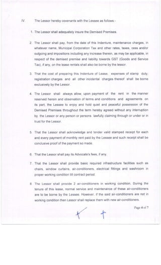 lV. The Lessor hereby covenants with the Lessee as follows:-
1. The Lessor shall adequately insure the Demised Premises.
2. The Lessor shall pay, from the date of this lndenture, maintenance charges, in
whatever name, lvlunicipal Corporation Tax and other rates, taxes, cess and/or
outgoing and impositions including any increase therein, as may be applicable, in
respect of the demised premise and liability towards GST (Goods and Service
Tax), if any, on the lease rentals shall also be borne by the lessor.
3. That the cost of preparing this lndenture of Lease, expenses of stamp duty,
registration charges and all other incidental charges thereof shall be borne
exclusively by the Lessor.
4. The Lessor shall always allow, upon payment of the rent in the manner
reserved herein and observation of terms and conditions and agreements on
its part, the Lessee to enjoy and hold quiet and peaceful possession of the
Demised Premises throughout the term hereby agreed without any interruption
by the Lessor or any person or persons laMully claiming through or under or in
trust for the Lessor.
5. That the Lessor shall acknowledge and tender valid stamped receipt for each
and every payment of monthly rent paid by the Lessee and such receipt shall be
conclusive proof of the payment so made.
6. That the Lessorshall pay its Advocate's fees, if any.
7. That the Lessor shall provide basic required infrastructure facilities such as
chairs, window curtains, air-conditioners, electrical fittings and washroom in
proper working condition till contract period.
B The Lessor shall provide 2 air-conditioners in working condition. During the
tenure of this lease, normal service and maintenance of these air-conditioners
are to be borne by the Lessee. However, if the said air-conditioners are not in
working condition then Lessor shall replace them with new air-conditioners
Page 4 of7
 