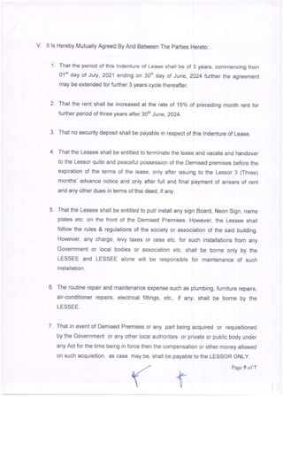 V. lt ls Hereby Mutually Agreed By And Between The parties Hereto:
1. That the period of thi6 lndenture of Lease shall beof 3 years, commencing from
Olsrday of July,2021 ending on 3orh day of June,2024 further the agreement
may be extended for further 3 years cycle thereafter.
2. That the rent shall be increased at the rate of 15% of precedang month rent for
further period of three years after 30th June, 2024.
3. That no security deposjt shall be payable in respect of this lndenture of Lease.
4. That the Lessee shall be entitled to terminate the lease and vacate and handover
to the Lessor quite and peaceful possession of the Demised premises before the
expiration of the terms of the lease, only after issuing to the Lessor 3 (Three)
months' advance notice and only after full and final payment of arrears of rent
and any other dues in terms of this deed, if any.
5. That the Lessee shall be entitled to puV install any sign Board, Neon Sign, name
plates etc. on the front oi the Demised premises. However, the Lessee shall
follow the rules & regulations of the society or association of the said building.
However, any charge, levy taxes or cess etc. for such installations from any
Government or local bodies or association etc. shall be borne only by the
LESSEE and LESSEE alone will be responsible for maintenance of such
installation.
6. The routine repair and maintenance expense such as plumbing, furniture repairs,
air-conditioner repaars, electrical fittings, etc., if any, shall be borne by the
LESSEE.
7. That in event of Demised Premises or any part being acquired or requisitioned
by the Government or any other local authorities or private or public body under
any Act for the time being in force then the compensation or other money allowed
on such acquisition, as case may be, shall be payable to the LESSOR ONLY.
Page 5 of 1
 
