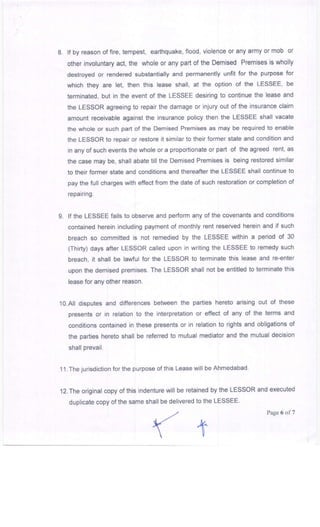 8. lf by reason of fire, tempest, earthquake, flood, violence or any army or mob or
other involuntary act, the whole or any part of the Demised Premises is wholly
destroyed or rendered substantially and permanently unfit for the purpose for
which they are let, then this lease shall, at the option of the LESSEE' be
terminated. but in the event of the LESSEE desiring to continue the lease and
the LESSOR agreeing to repair the damage or injury out of the insurance claim
amount receivable against the insurance policy then the LESSEE shall vacate
the whole or such part of the Demised Premises as may be required to enable
the LESSOR to repair or restore it similar to their former state and condition and
in anyofsuch events the whole ora proportionate orpart of the agreed rent, as
the case may be, shall abate till the Demised Premises is being restored similar
to their former state and conditions and thereafter the LESSEE shall continue to
pay the full charges with effect from the date of such restoration or completion of
repairing.
9. lf the LESSEE fails to observe and perform any of the covenants and conditions
contained herein including payment of monthly rent reserved herein and if such
breach so committed is not remedied by the LESSEE within a period of 30
(Thirty) days after LESSOR called upon in writing the LESSEE to remedy such
breach, it shall be laMul for the LESSOR to terminate this lease and re-enter
upon the demised premises. The LESSOR shall not be entitled to terminate this
lease for any other reason.
lo.Ail disputes and differences between the parties hereto arising out of these
presents or in relation to the interpretation or effect of any of the terms and
conditions contained in these presents or in relation to rights and obligations of
the parties hereto shall be referred to mutual mediator and the mutual decision
shall prevail.
1 1 . The jurisdiction for the purpose of this Lease will be Ahmedabad.
12.The original copy of this indenture will be retained by the LESSOR and executed
duplicate copy of the same shall be delivered to the LESSEE
Page 6 of7
(+
 